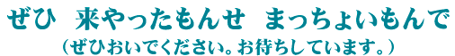 ぜひ　来やったもんせ　まっちょいもんで（ぜひおいでください　お待ちしています。）